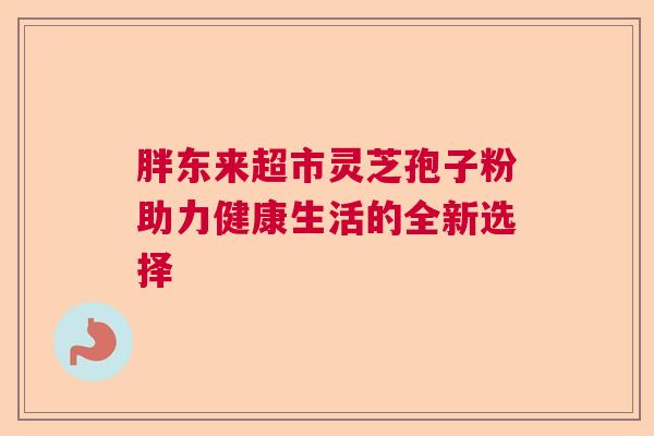 胖东来超市灵芝孢子粉助力健康生活的全新选择  第1张