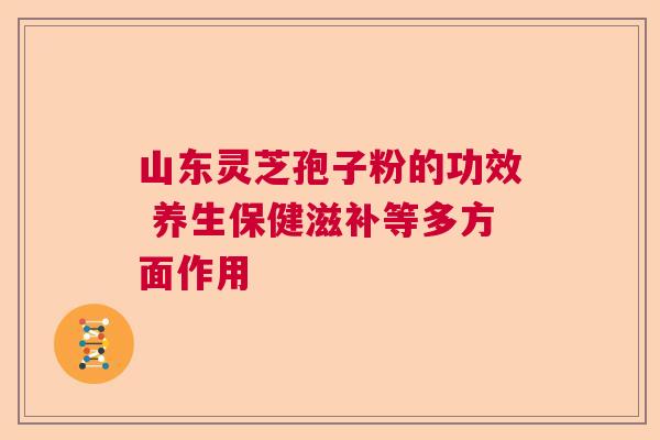 山东灵芝孢子粉的功效 养生保健滋补等多方面作用  第1张