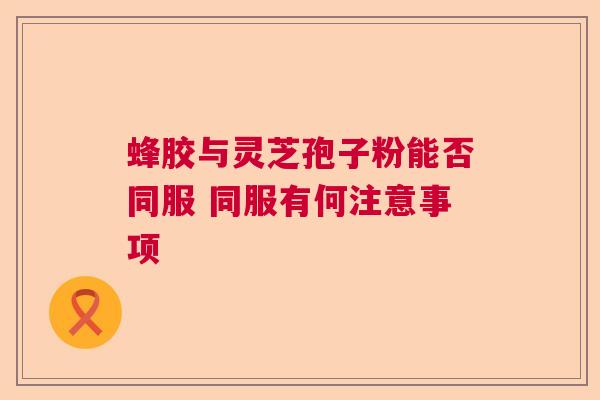 蜂胶与灵芝孢子粉能否同服 同服有何注意事项  第1张