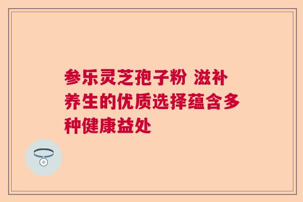 参乐灵芝孢子粉 滋补养生的优质选择蕴含多种健康益处  第1张