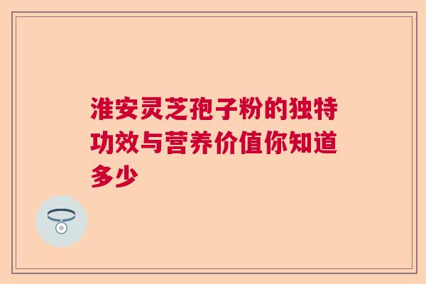 淮安灵芝孢子粉的独特功效与营养价值你知道多少  第1张