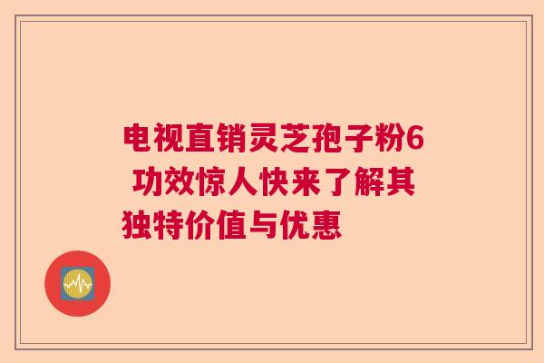 电视直销灵芝孢子粉6 功效惊人快来了解其独特价值与优惠  第1张