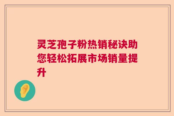 灵芝孢子粉热销秘诀助您轻松拓展市场销量提升  第1张