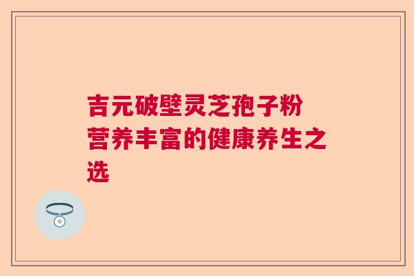 吉元破壁灵芝孢子粉 营养丰富的健康养生之选  第1张