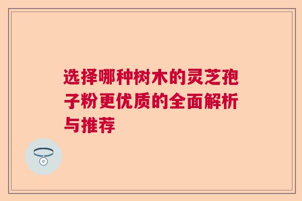 选择哪种树木的灵芝孢子粉更优质的全面解析与推荐  第1张