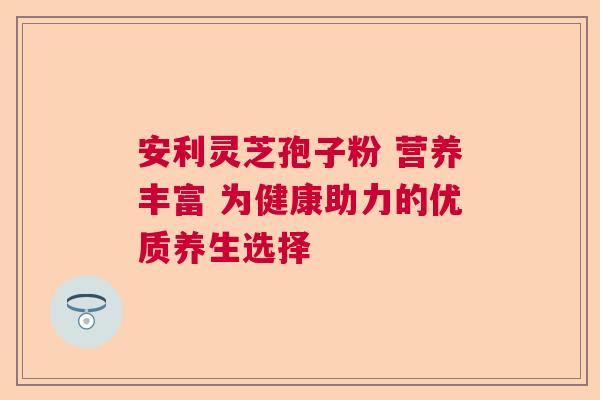 安利灵芝孢子粉 营养丰富 为健康助力的优质养生选择  第1张