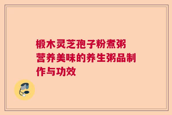 椴木灵芝孢子粉煮粥 营养美味的养生粥品制作与功效  第1张