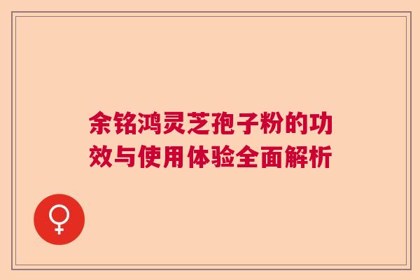 余铭鸿灵芝孢子粉的功效与使用体验全面解析  第1张