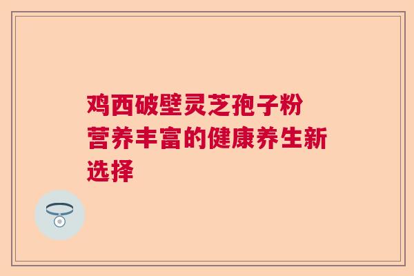 鸡西破壁灵芝孢子粉 营养丰富的健康养生新选择  第1张