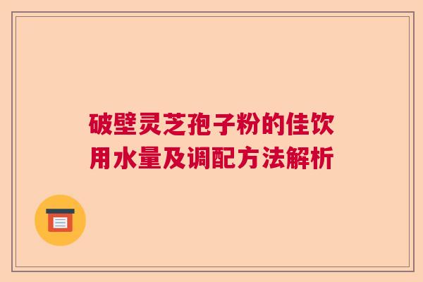 破壁灵芝孢子粉的佳饮用水量及调配方法解析  第1张