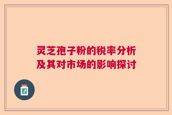 灵芝孢子粉的税率分析及其对市场的影响探讨  第1张