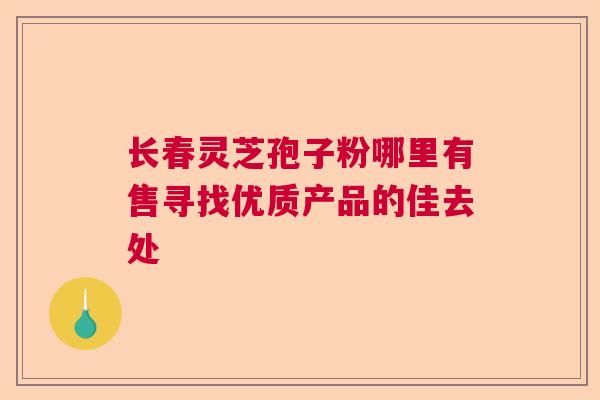 长春灵芝孢子粉哪里有售寻找优质产品的佳去处  第1张