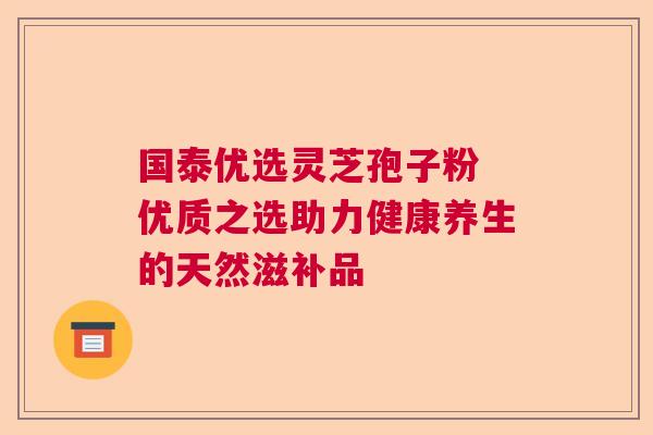 国泰优选灵芝孢子粉 优质之选助力健康养生的天然滋补品  第1张