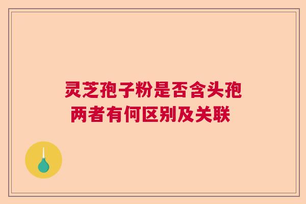 灵芝孢子粉是否含头孢 两者有何区别及关联  第1张
