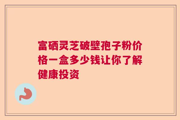 富硒灵芝破壁孢子粉价格一盒多少钱让你了解健康投资  第1张