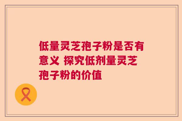 低量灵芝孢子粉是否有意义 探究低剂量灵芝孢子粉的价值  第1张