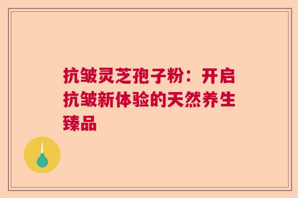 抗皱灵芝孢子粉：开启抗皱新体验的天然养生臻品  第1张