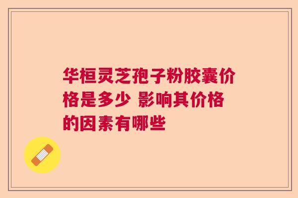华桓灵芝孢子粉胶囊价格是多少 影响其价格的因素有哪些  第1张