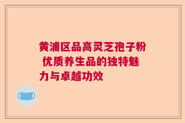 黄浦区品高灵芝孢子粉 优质养生品的独特魅力与卓越功效  第1张