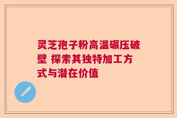 灵芝孢子粉高温碾压破壁 探索其独特加工方式与潜在价值  第1张