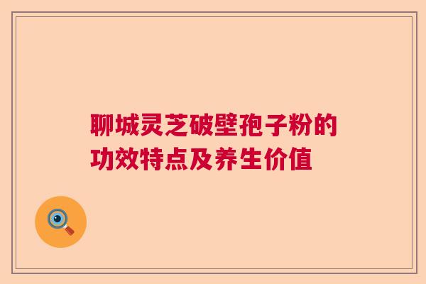 聊城灵芝破壁孢子粉的功效特点及养生价值  第1张