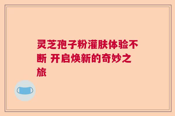 灵芝孢子粉灌肤体验不断 开启焕新的奇妙之旅  第1张