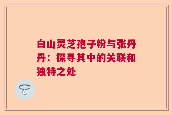 白山灵芝孢子粉与张丹丹：探寻其中的关联和独特之处  第1张