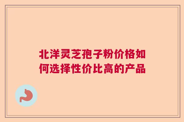 北洋灵芝孢子粉价格如何选择性价比高的产品  第1张