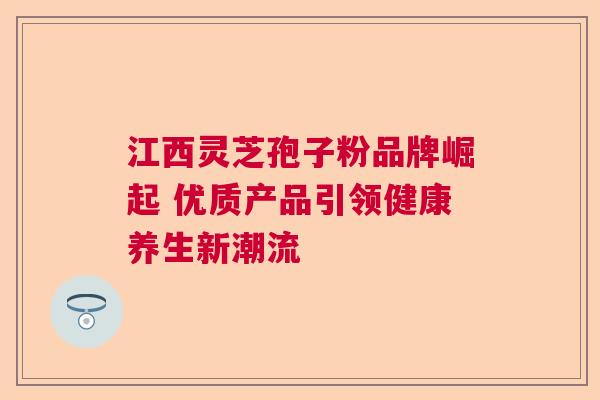 江西灵芝孢子粉品牌崛起 优质产品引领健康养生新潮流  第1张