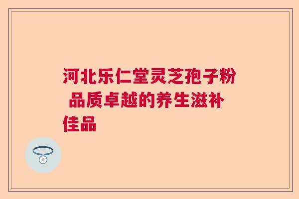 河北乐仁堂灵芝孢子粉 品质卓越的养生滋补佳品  第1张