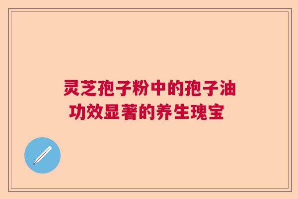 灵芝孢子粉中的孢子油 功效显著的养生瑰宝  第1张