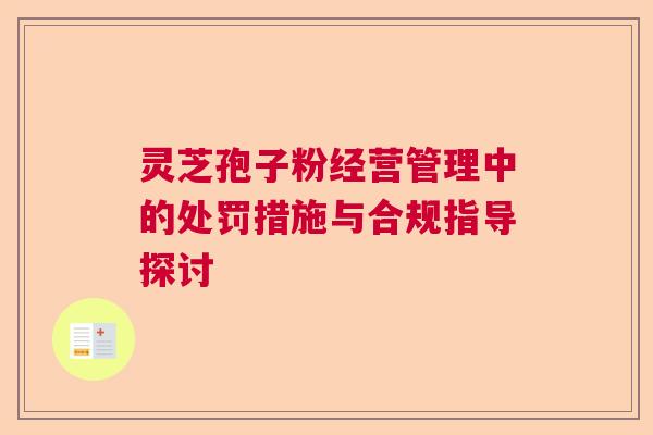 灵芝孢子粉经营管理中的处罚措施与合规指导探讨  第1张