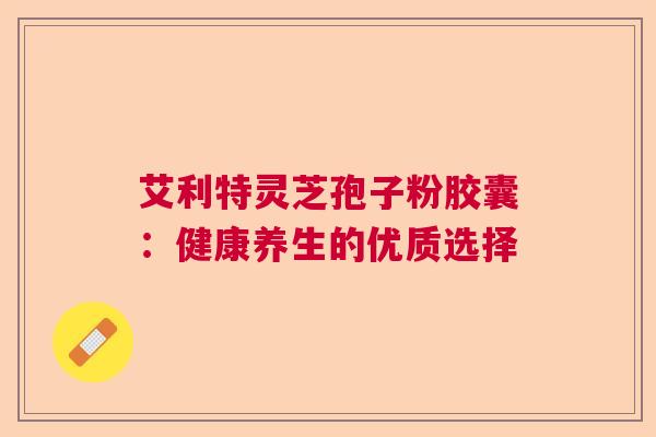 艾利特灵芝孢子粉胶囊：健康养生的优质选择  第1张