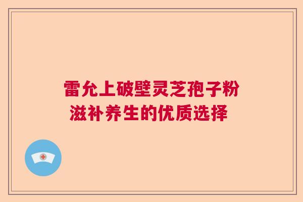雷允上破壁灵芝孢子粉 滋补养生的优质选择  第1张