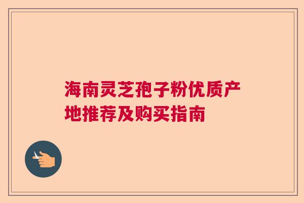海南灵芝孢子粉优质产地推荐及购买指南  第1张