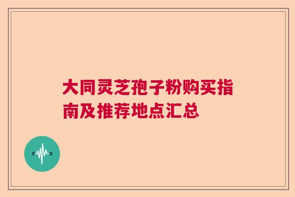 大同灵芝孢子粉购买指南及推荐地点汇总  第1张