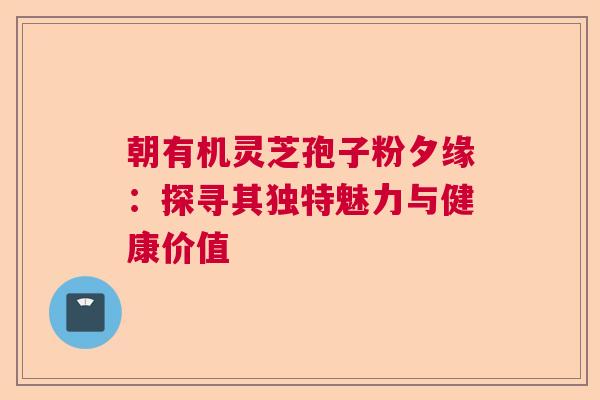朝有机灵芝孢子粉夕缘：探寻其独特魅力与健康价值  第1张