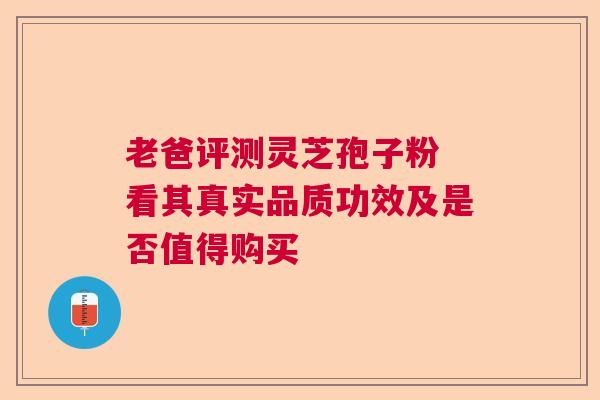 老爸评测灵芝孢子粉 看其真实品质功效及是否值得购买  第1张