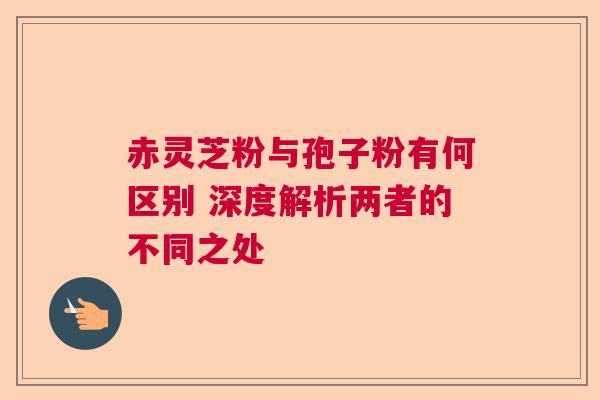 赤灵芝粉与孢子粉有何区别 深度解析两者的不同之处  第1张
