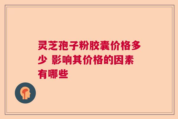 灵芝孢子粉胶囊价格多少 影响其价格的因素有哪些  第1张