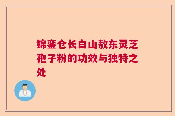锦銮仓长白山敖东灵芝孢子粉的功效与独特之处  第1张