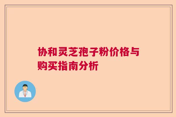 协和灵芝孢子粉价格与购买指南分析  第1张