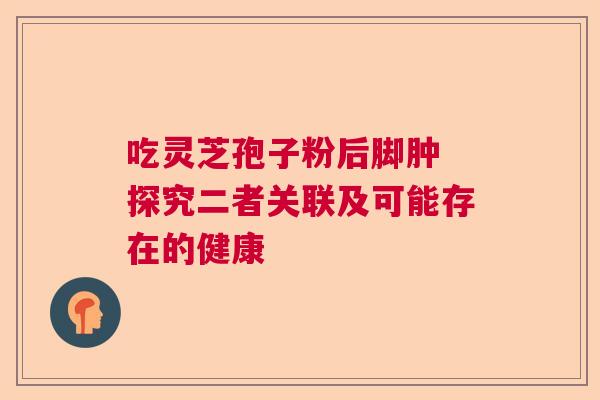 吃灵芝孢子粉后脚肿 探究二者关联及可能存在的健康  第1张
