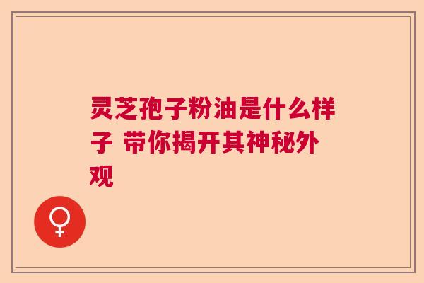灵芝孢子粉油是什么样子 带你揭开其神秘外观  第1张