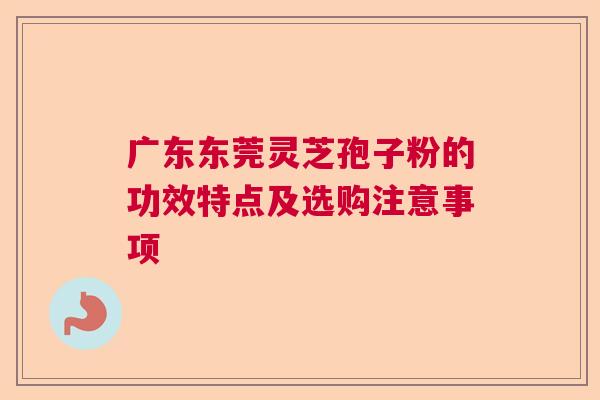广东东莞灵芝孢子粉的功效特点及选购注意事项  第1张
