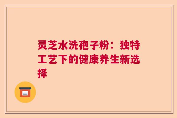 灵芝水洗孢子粉：独特工艺下的健康养生新选择  第1张