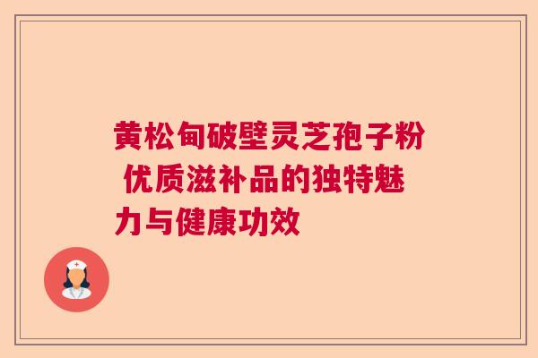 黄松甸破壁灵芝孢子粉 优质滋补品的独特魅力与健康功效  第1张