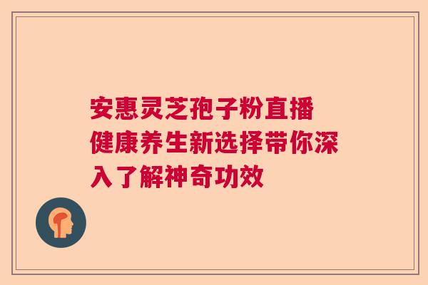 安惠灵芝孢子粉直播 健康养生新选择带你深入了解神奇功效  第1张