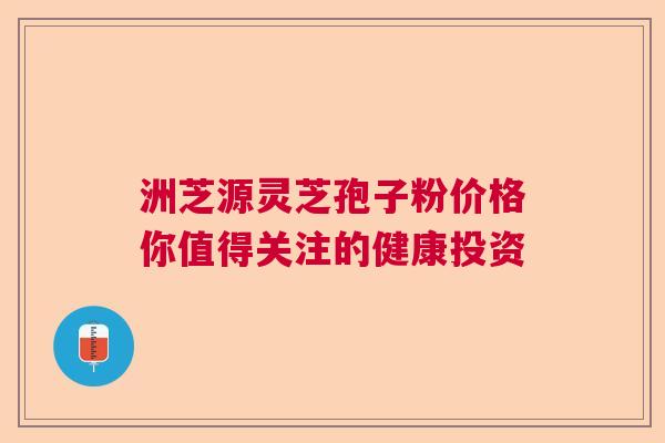 洲芝源灵芝孢子粉价格你值得关注的健康投资  第1张