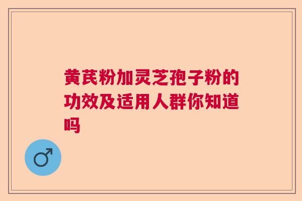 黄芪粉加灵芝孢子粉的功效及适用人群你知道吗  第1张